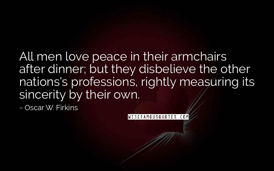 Oscar W. Firkins quotes: All men love peace in their armchairs after dinner; but they disbelieve the other nations's professions, rightly measuring its sincerity by their own.
