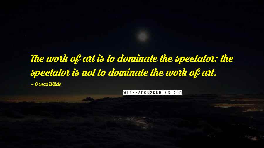 Oscar Wilde quotes: The work of art is to dominate the spectator: the spectator is not to dominate the work of art.
