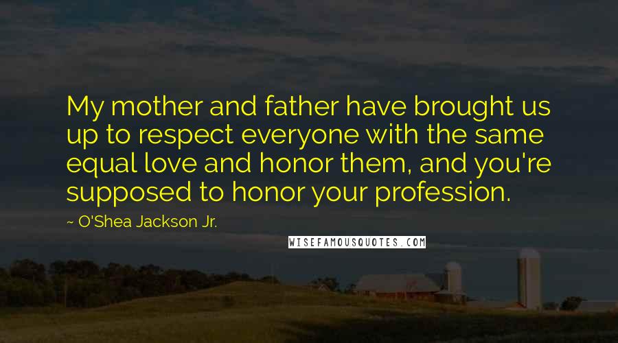 O'Shea Jackson Jr. quotes: My mother and father have brought us up to respect everyone with the same equal love and honor them, and you're supposed to honor your profession.