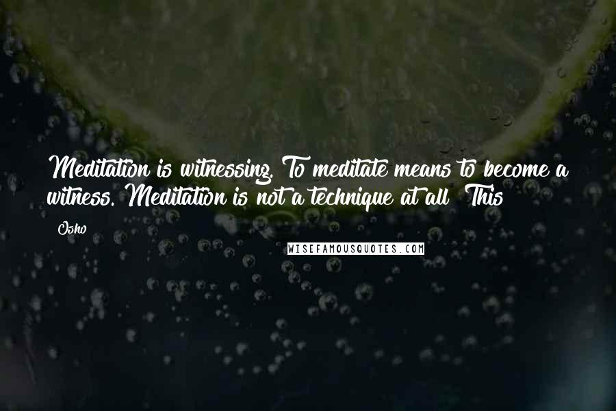 Osho quotes: Meditation is witnessing. To meditate means to become a witness. Meditation is not a technique at all! This