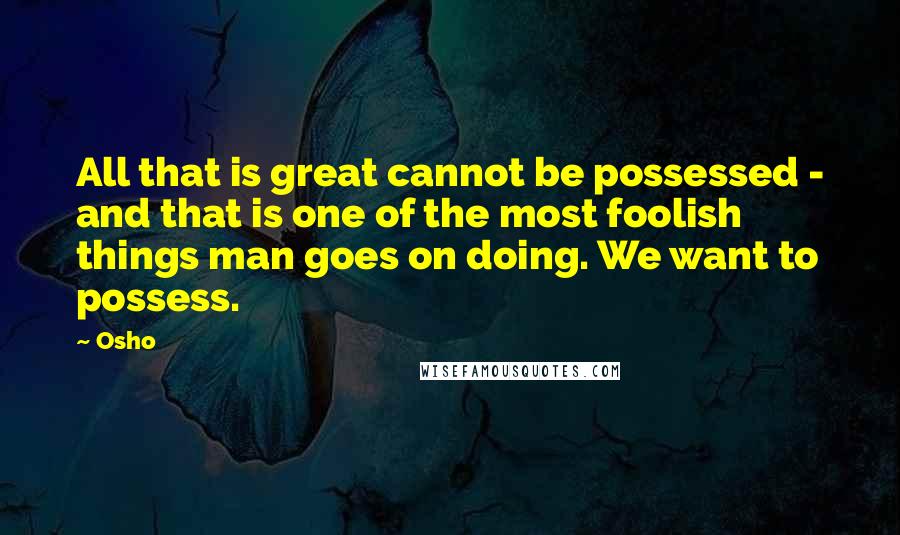 Osho quotes: All that is great cannot be possessed - and that is one of the most foolish things man goes on doing. We want to possess.