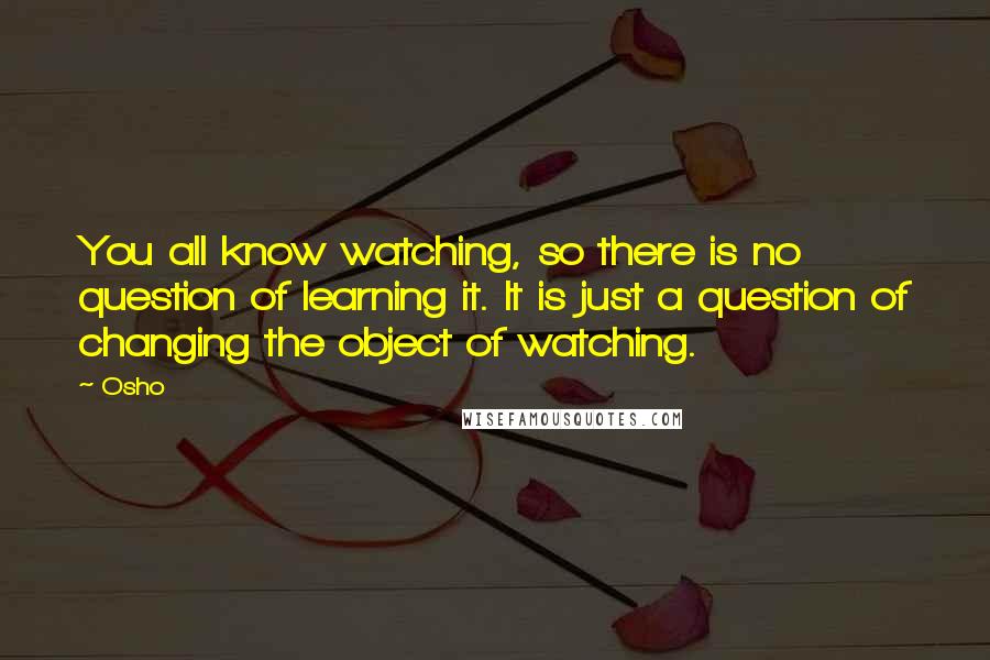 Osho quotes: You all know watching, so there is no question of learning it. It is just a question of changing the object of watching.