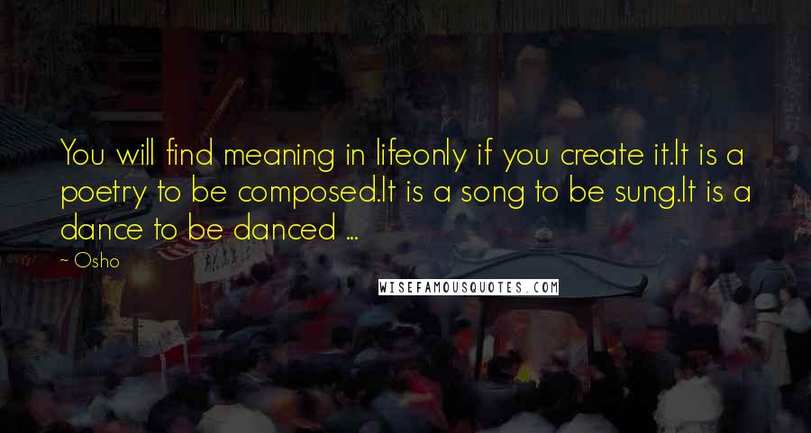 Osho quotes: You will find meaning in lifeonly if you create it.It is a poetry to be composed.It is a song to be sung.It is a dance to be danced ...