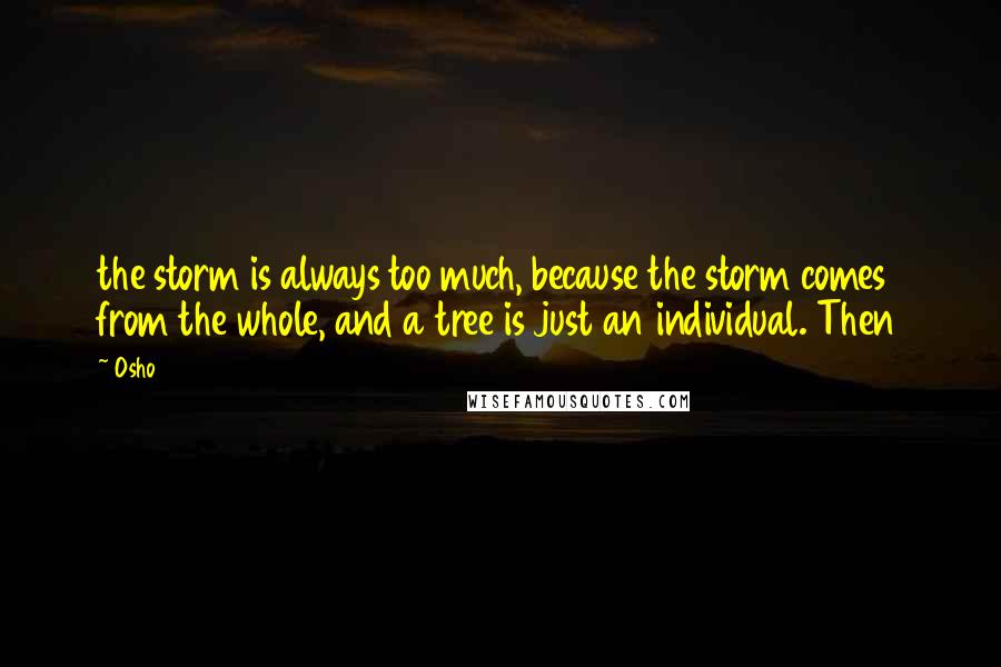 Osho quotes: the storm is always too much, because the storm comes from the whole, and a tree is just an individual. Then