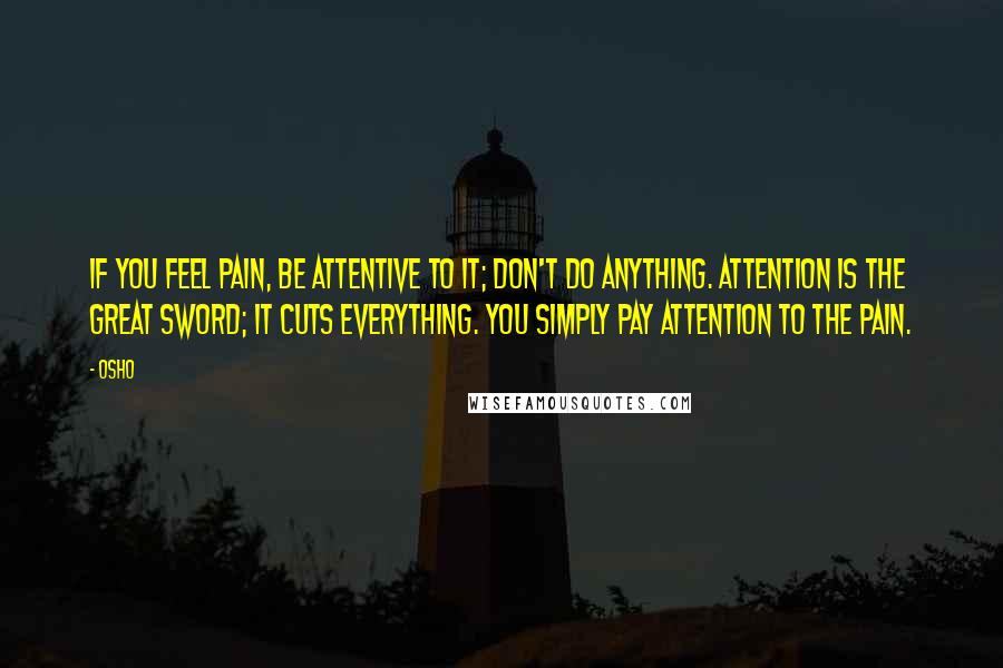 Osho quotes: If you feel pain, be attentive to it; don't do anything. Attention is the great sword; it cuts everything. You simply pay attention to the pain.