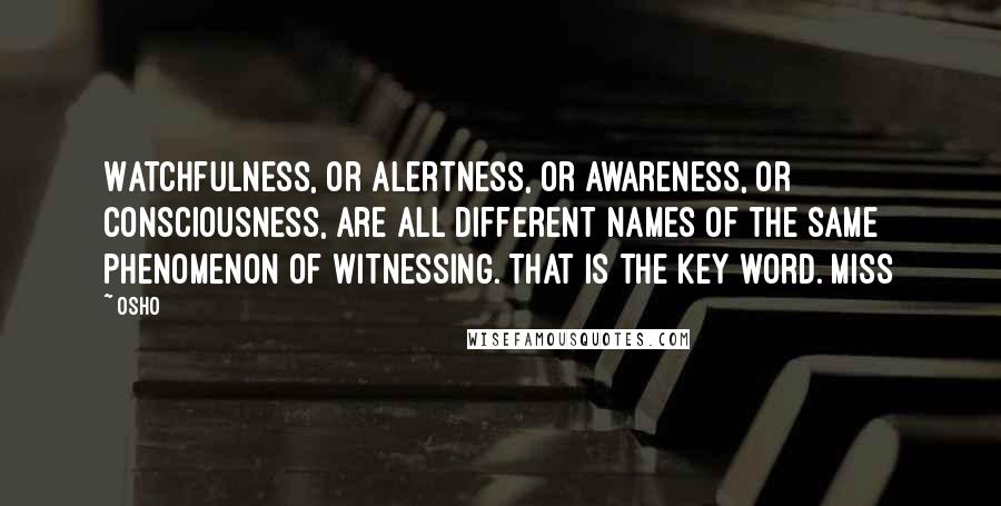 Osho quotes: Watchfulness, or alertness, or awareness, or consciousness, are all different names of the same phenomenon of witnessing. That is the key word. Miss