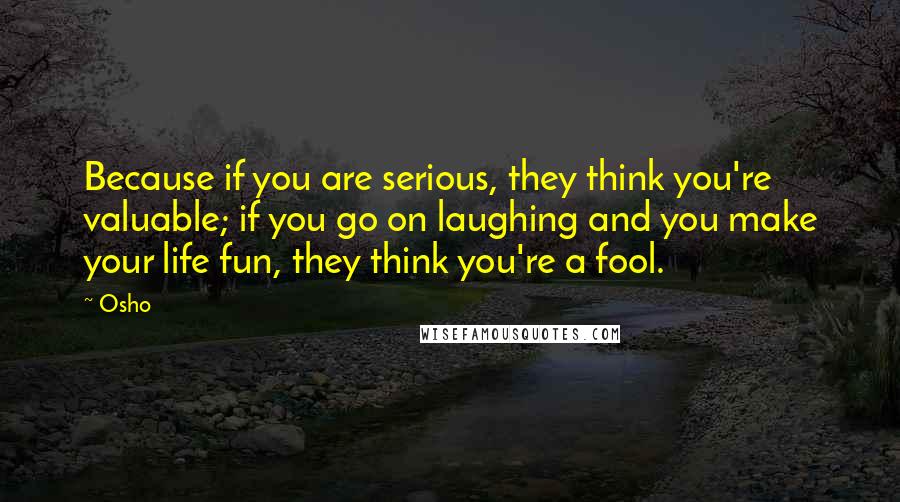 Osho quotes: Because if you are serious, they think you're valuable; if you go on laughing and you make your life fun, they think you're a fool.