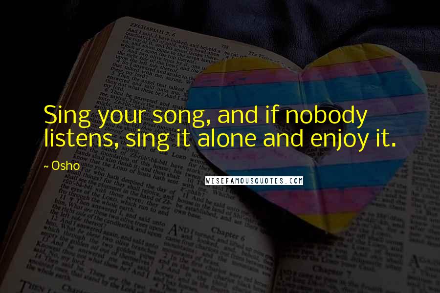 Osho quotes: Sing your song, and if nobody listens, sing it alone and enjoy it.