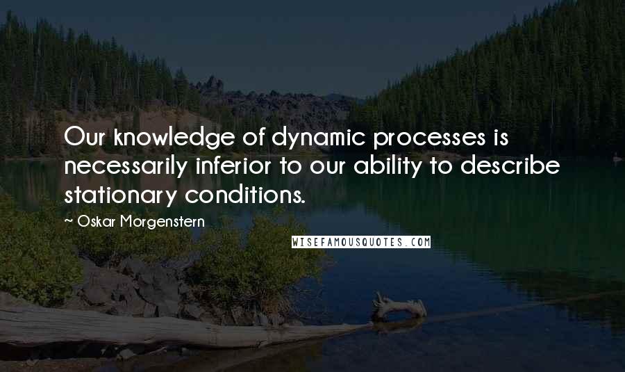 Oskar Morgenstern quotes: Our knowledge of dynamic processes is necessarily inferior to our ability to describe stationary conditions.