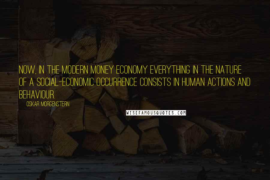 Oskar Morgenstern quotes: Now, in the modern money economy everything in the nature of a social-economic occurrence consists in human actions and behaviour. Oskar Morgenstern quotes: Now, in the modern money economy everything in the nature of a social-economic occurrence consists in human actions and behaviour.