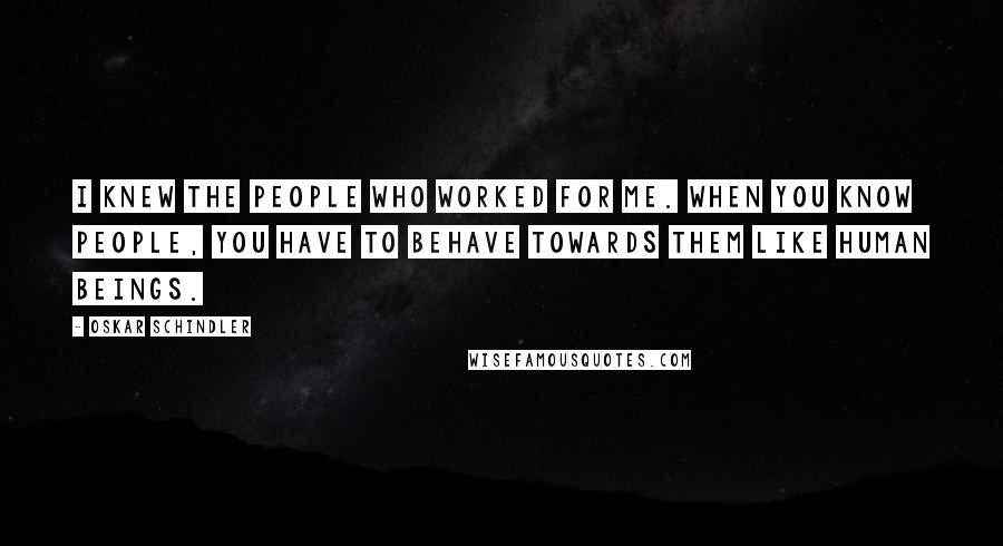 Oskar Schindler quotes: I knew the people who worked for me. When you know people, you have to behave towards them like human beings. Oskar Schindler quotes: I knew the people who worked for me. When you know people, you have to behave towards them like human beings.