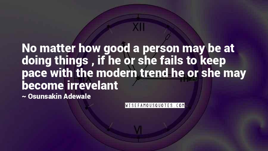 Osunsakin Adewale quotes: No matter how good a person may be at doing things , if he or she fails to keep pace with the modern trend he or she may become irrevelant