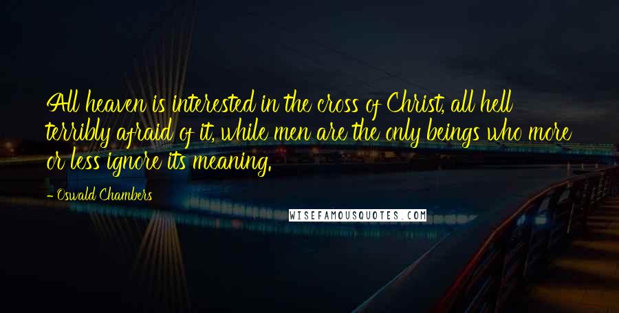 Oswald Chambers quotes: All heaven is interested in the cross of Christ, all hell terribly afraid of it, while men are the only beings who more or less ignore its meaning. Oswald Chambers quotes: All heaven is interested in the cross of Christ, all hell terribly afraid of it, while men are the only beings who more or less ignore its meaning.