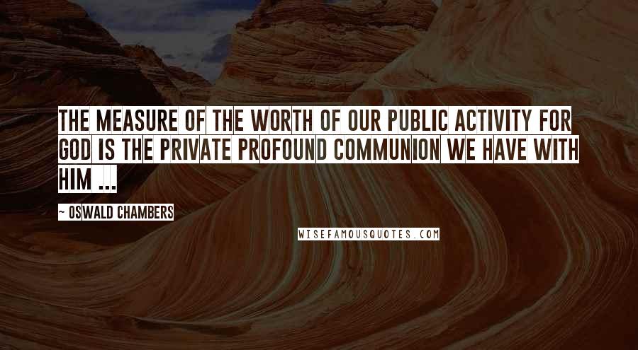 Oswald Chambers quotes: The measure of the worth of our public activity for God is the private profound communion we have with Him ...