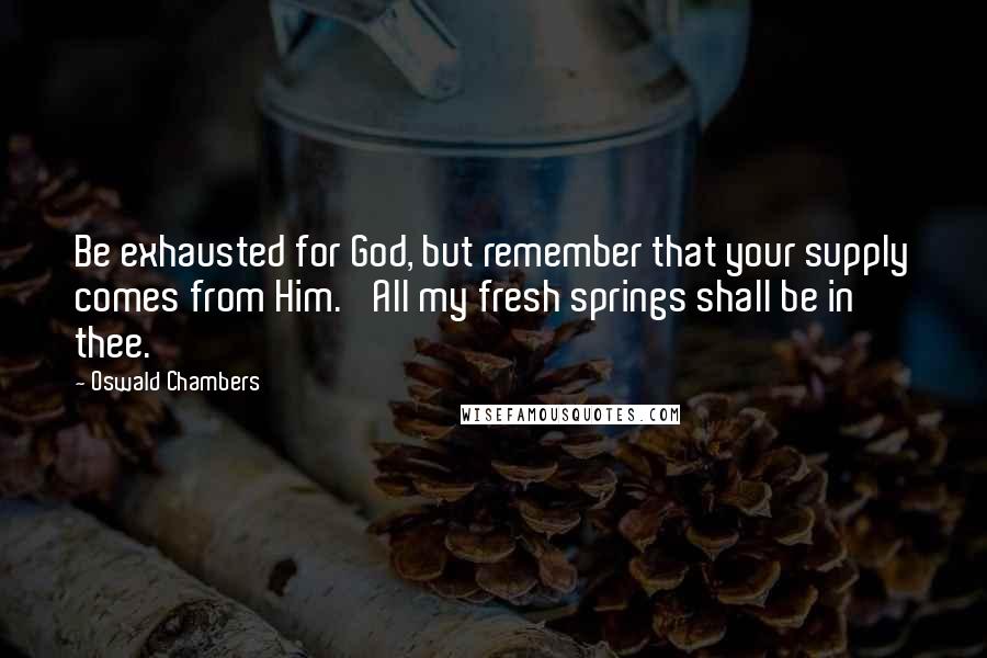 Oswald Chambers quotes: Be exhausted for God, but remember that your supply comes from Him. 'All my fresh springs shall be in thee.' Oswald Chambers quotes: Be exhausted for God, but remember that your supply comes from Him. 'All my fresh springs shall be in thee.'