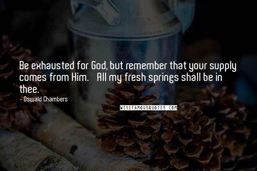 Oswald Chambers quotes: Be exhausted for God, but remember that your supply comes from Him. 'All my fresh springs shall be in thee.'