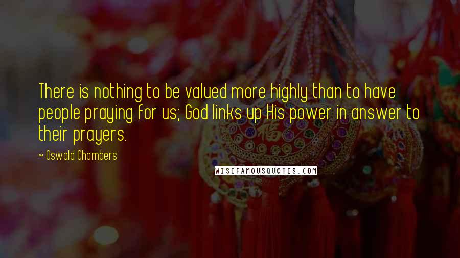 Oswald Chambers quotes: There is nothing to be valued more highly than to have people praying for us; God links up His power in answer to their prayers. Oswald Chambers quotes: There is nothing to be valued more highly than to have people praying for us; God links up His power in answer to their prayers.