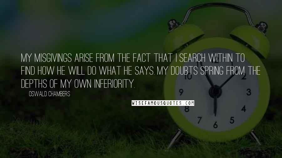 Oswald Chambers quotes: My misgivings arise from the fact that I search within to find how He will do what He says. My doubts spring from the depths of my own inferiority. Oswald Chambers quotes: My misgivings arise from the fact that I search within to find how He will do what He says. My doubts spring from the depths of my own inferiority.