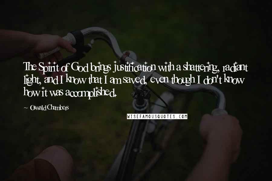 Oswald Chambers quotes: The Spirit of God brings justification with a shattering, radiant light, and I know that I am saved, even though I don't know how it was accomplished. Oswald Chambers quotes: The Spirit of God brings justification with a shattering, radiant light, and I know that I am saved, even though I don't know how it was accomplished.