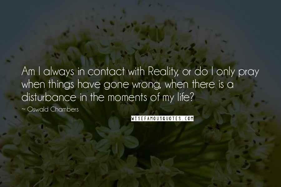 Oswald Chambers quotes: Am I always in contact with Reality, or do I only pray when things have gone wrong, when there is a disturbance in the moments of my life? Oswald Chambers quotes: Am I always in contact with Reality, or do I only pray when things have gone wrong, when there is a disturbance in the moments of my life?