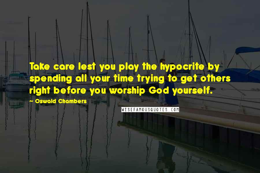 Oswald Chambers quotes: Take care lest you play the hypocrite by spending all your time trying to get others right before you worship God yourself.