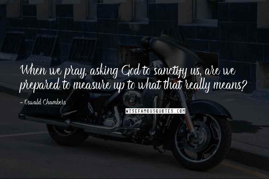 Oswald Chambers quotes: When we pray, asking God to sanctify us, are we prepared to measure up to what that really means?
