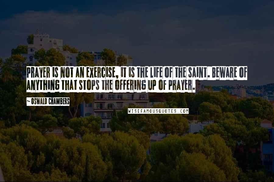 Oswald Chambers quotes: Prayer is not an exercise, it is the life of the saint. Beware of anything that stops the offering up of prayer. Oswald Chambers quotes: Prayer is not an exercise, it is the life of the saint. Beware of anything that stops the offering up of prayer.