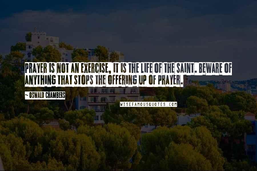 Oswald Chambers quotes: Prayer is not an exercise, it is the life of the saint. Beware of anything that stops the offering up of prayer.