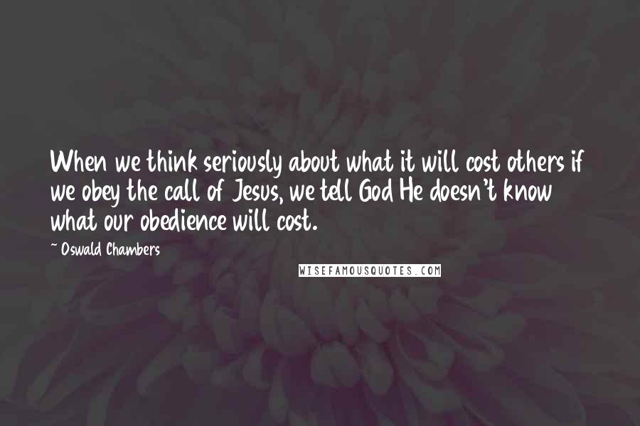 Oswald Chambers quotes: When we think seriously about what it will cost others if we obey the call of Jesus, we tell God He doesn't know what our obedience will cost. Oswald Chambers quotes: When we think seriously about what it will cost others if we obey the call of Jesus, we tell God He doesn't know what our obedience will cost.