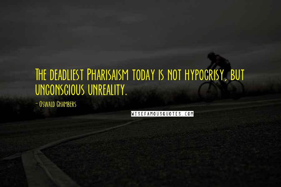 Oswald Chambers quotes: The deadliest Pharisaism today is not hypocrisy, but unconscious unreality.