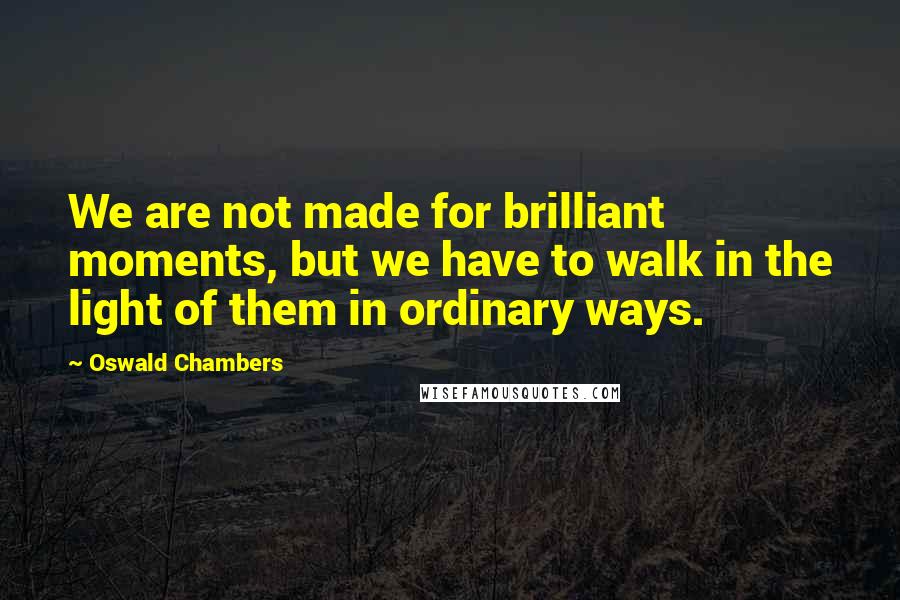 Oswald Chambers quotes: We are not made for brilliant moments, but we have to walk in the light of them in ordinary ways.