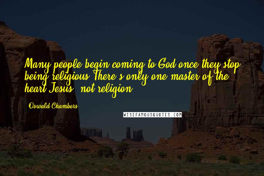 Oswald Chambers quotes: Many people begin coming to God once they stop being religious.There's only one master of the heart-Jesus, not religion. Oswald Chambers quotes: Many people begin coming to God once they stop being religious.There's only one master of the heart-Jesus, not religion.