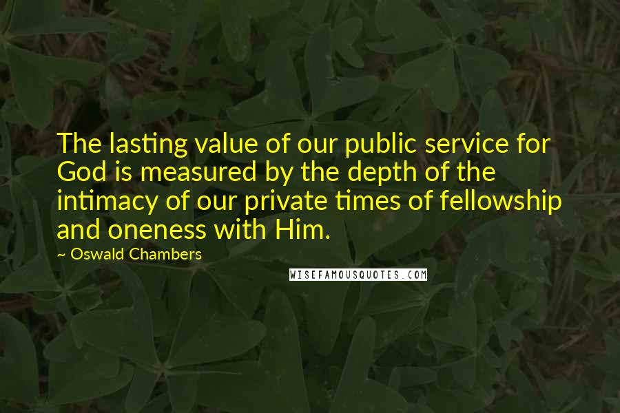 Oswald Chambers quotes: The lasting value of our public service for God is measured by the depth of the intimacy of our private times of fellowship and oneness with Him.