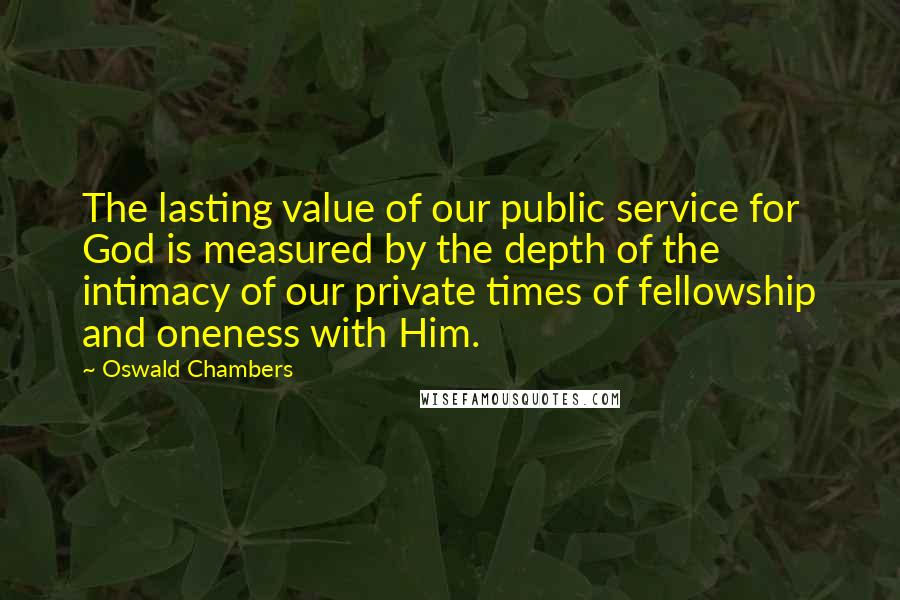 Oswald Chambers quotes: The lasting value of our public service for God is measured by the depth of the intimacy of our private times of fellowship and oneness with Him. Oswald Chambers quotes: The lasting value of our public service for God is measured by the depth of the intimacy of our private times of fellowship and oneness with Him.