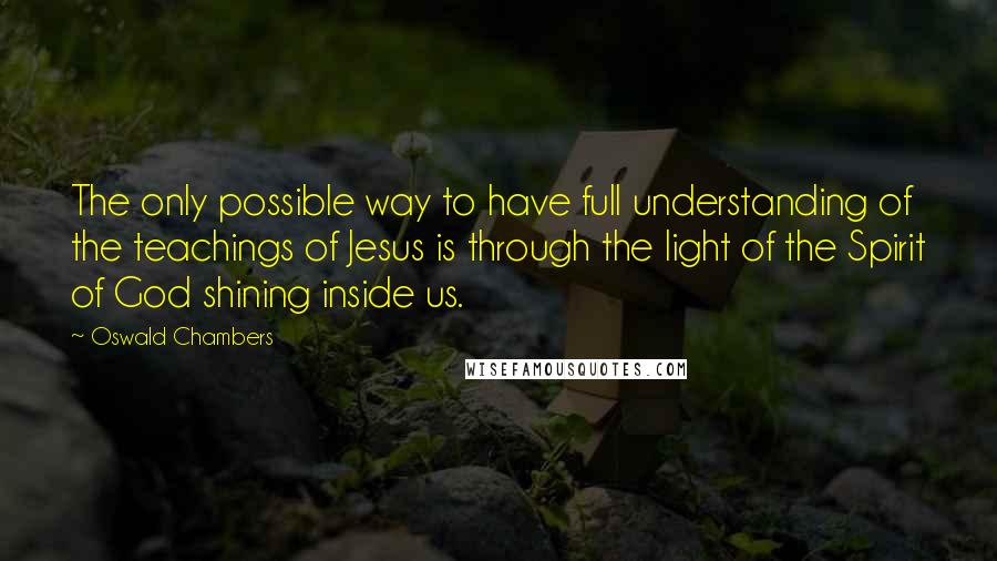 Oswald Chambers quotes: The only possible way to have full understanding of the teachings of Jesus is through the light of the Spirit of God shining inside us. Oswald Chambers quotes: The only possible way to have full understanding of the teachings of Jesus is through the light of the Spirit of God shining inside us.