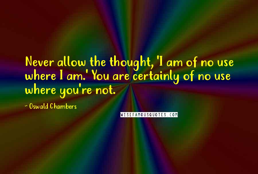 Oswald Chambers quotes: Never allow the thought, 'I am of no use where I am.' You are certainly of no use where you're not.