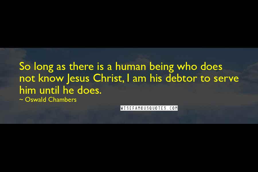 Oswald Chambers quotes: So long as there is a human being who does not know Jesus Christ, I am his debtor to serve him until he does. Oswald Chambers quotes: So long as there is a human being who does not know Jesus Christ, I am his debtor to serve him until he does.