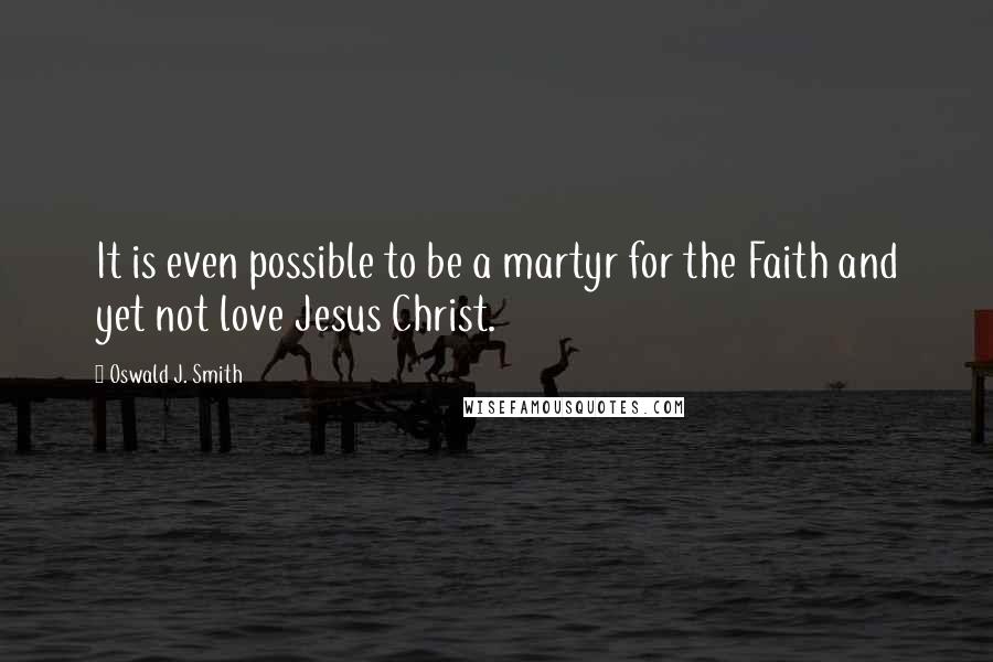 Oswald J. Smith quotes: It is even possible to be a martyr for the Faith and yet not love Jesus Christ.