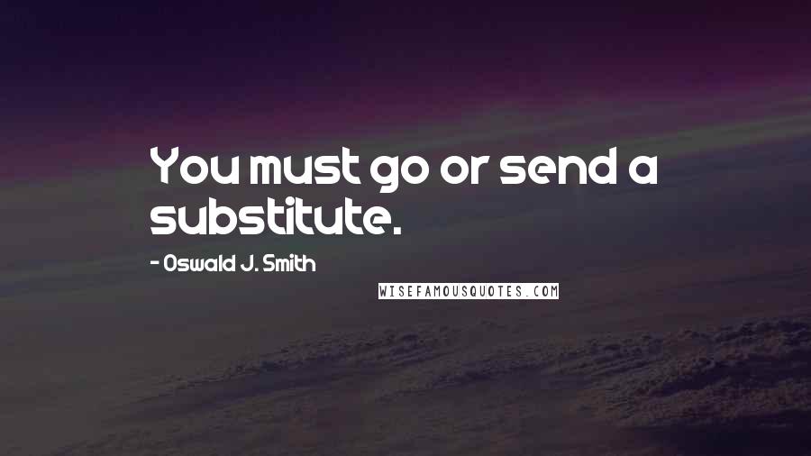 Oswald J. Smith quotes: You must go or send a substitute. Oswald J. Smith quotes: You must go or send a substitute.