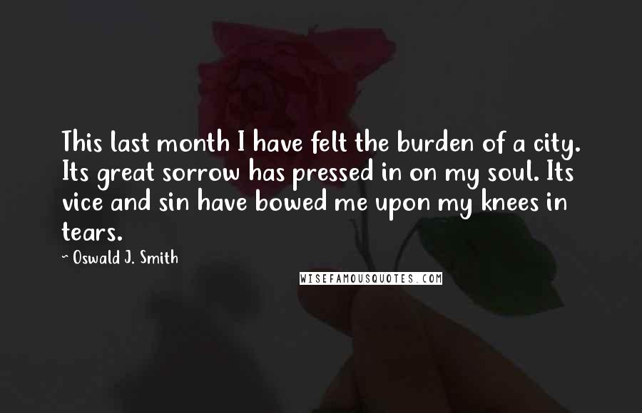 Oswald J. Smith quotes: This last month I have felt the burden of a city. Its great sorrow has pressed in on my soul. Its vice and sin have bowed me upon my knees Oswald J. Smith quotes: This last month I have felt the burden of a city. Its great sorrow has pressed in on my soul. Its vice and sin have bowed me upon my knees