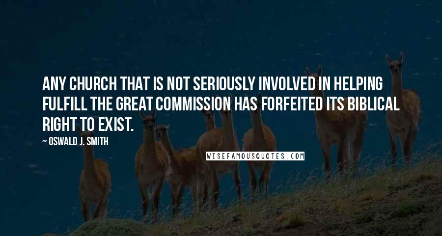 Oswald J. Smith quotes: Any church that is not seriously involved in helping fulfill the Great Commission has forfeited its biblical right to exist. Oswald J. Smith quotes: Any church that is not seriously involved in helping fulfill the Great Commission has forfeited its biblical right to exist.
