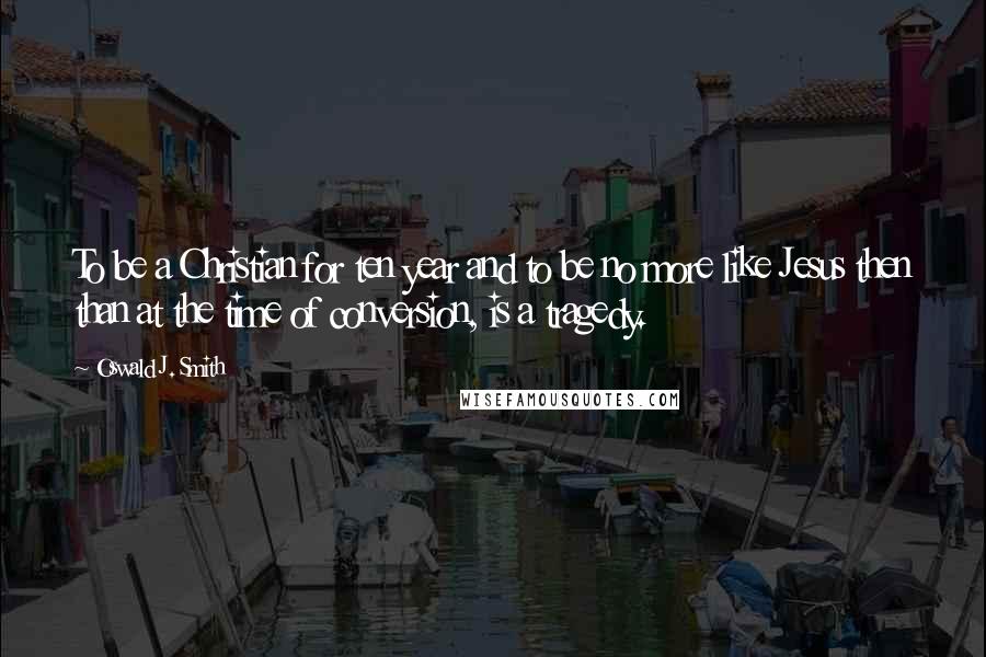 Oswald J. Smith quotes: To be a Christian for ten year and to be no more like Jesus then than at the time of conversion, is a tragedy.