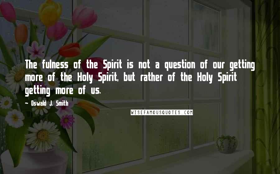 Oswald J. Smith quotes: The fulness of the Spirit is not a question of our getting more of the Holy Spirit, but rather of the Holy Spirit getting more of us. Oswald J. Smith quotes: The fulness of the Spirit is not a question of our getting more of the Holy Spirit, but rather of the Holy Spirit getting more of us.