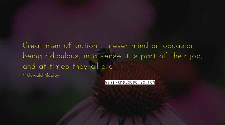 Oswald Mosley quotes: Great men of action ... never mind on occasion being ridiculous; in a sense it is part of their job, and at times they all are.