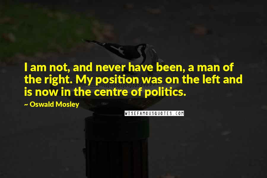 Oswald Mosley quotes: I am not, and never have been, a man of the right. My position was on the left and is now in the centre of politics.