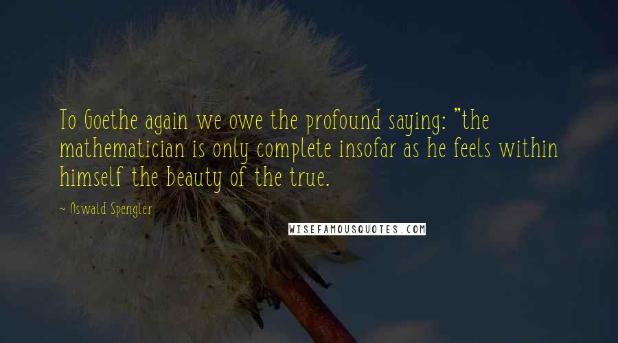 Oswald Spengler quotes: To Goethe again we owe the profound saying: "the mathematician is only complete insofar as he feels within himself the beauty of the true.