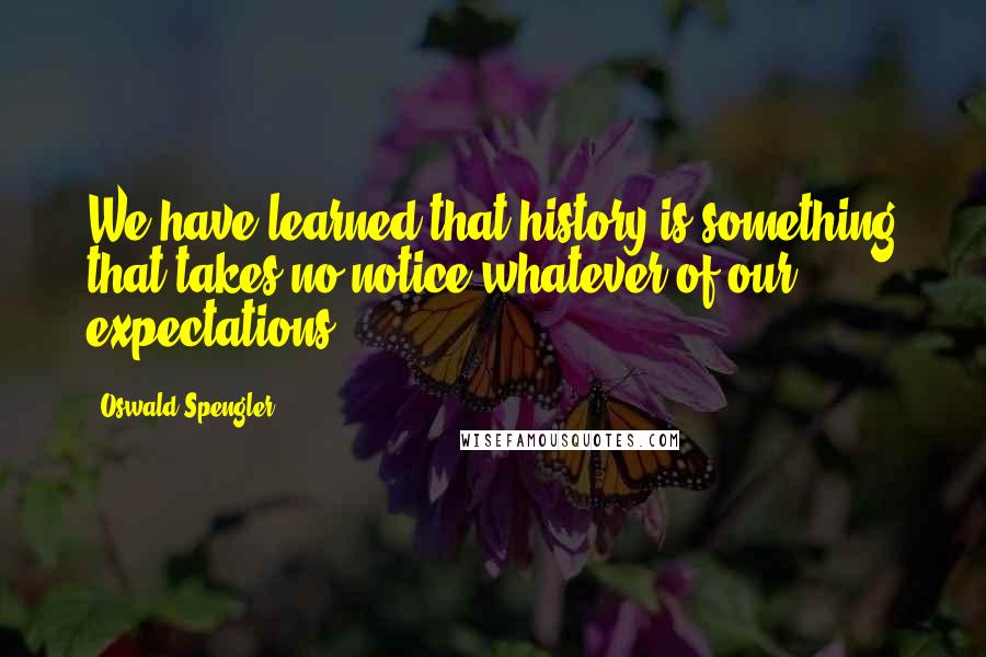 Oswald Spengler quotes: We have learned that history is something that takes no notice whatever of our expectations.