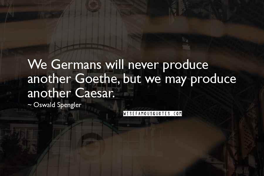 Oswald Spengler quotes: We Germans will never produce another Goethe, but we may produce another Caesar.