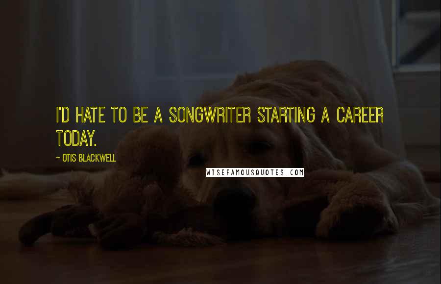 Otis Blackwell quotes: I'd hate to be a songwriter starting a career today.