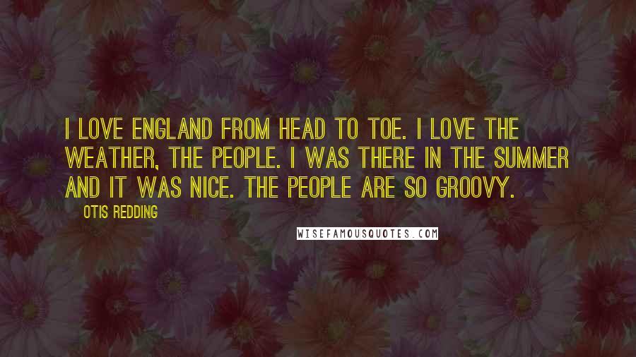 Otis Redding quotes: I love England from head to toe. I love the weather, the people. I was there in the summer and it was nice. The people are so groovy.